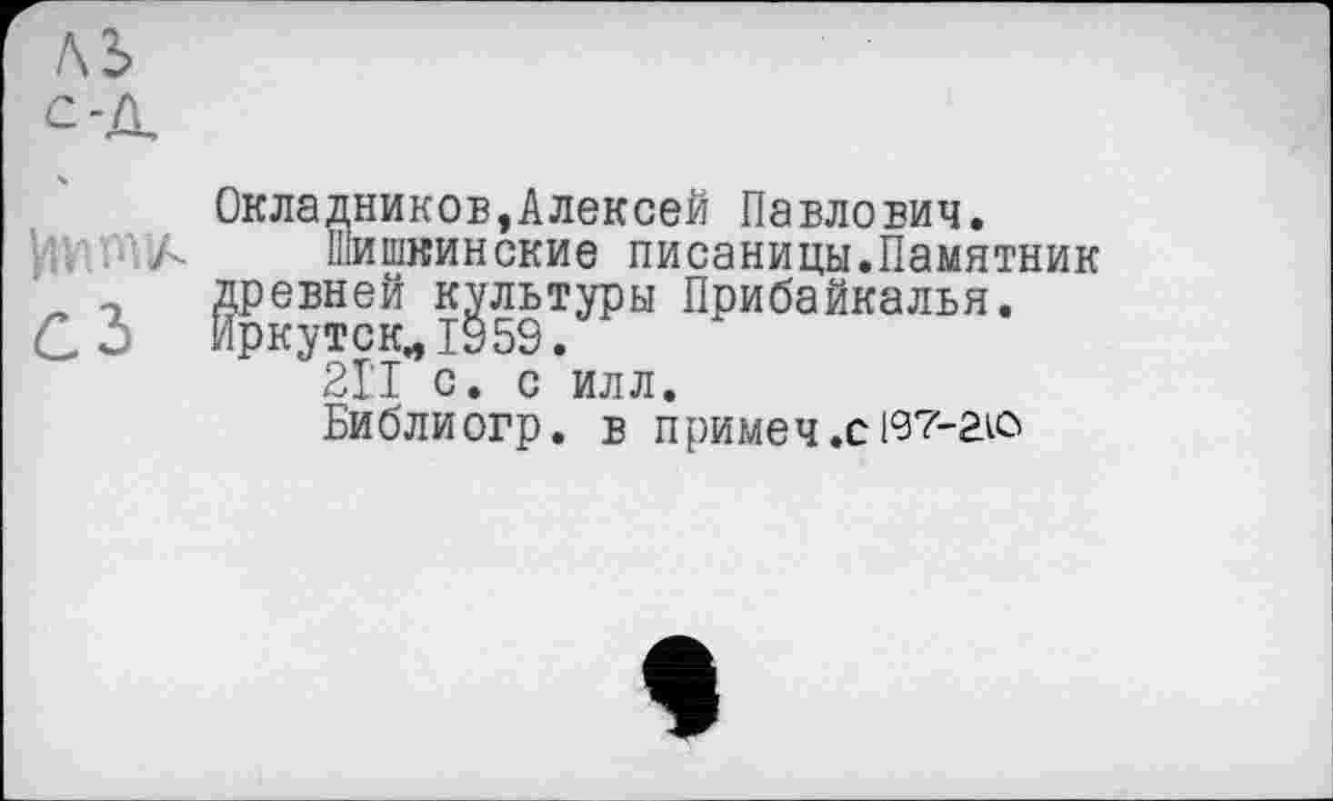 ﻿Окладников,Алексей Павлович.
шишкинские писаницы.Памятник древней культуры Прибайкалья. Иркутск., 1959.
21'1 с. с илл.
Библиогр. В ПрИМЄЧ.СІ97-аіО